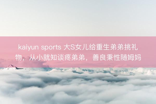 kaiyun sports 大S女儿给重生弟弟挑礼物，从小就知谈疼弟弟，善良秉性随姆妈