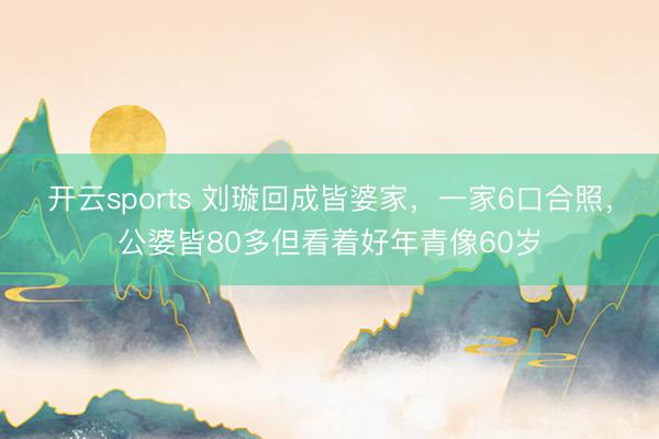 开云sports 刘璇回成皆婆家，一家6口合照，公婆皆80多但看着好年青像60岁