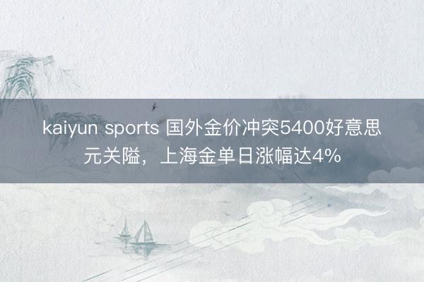 kaiyun sports 国外金价冲突5400好意思元关隘,上海金单日涨幅达4%