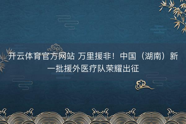 开云体育官方网站 万里援非!中国(湖南)新一批援外医疗队荣耀出征