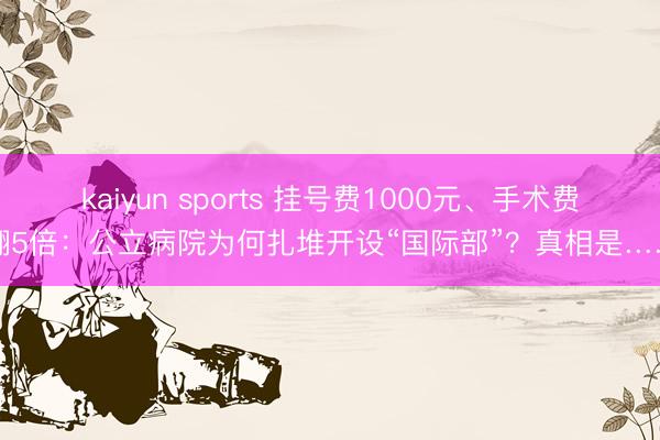 kaiyun sports 挂号费1000元、手术费翻5倍:公立病院为何扎堆开设“国际部”?真相是……