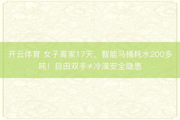 开云体育 女子离家17天，智能马桶耗水200多吨！目田双手≠冷漠安全隐患