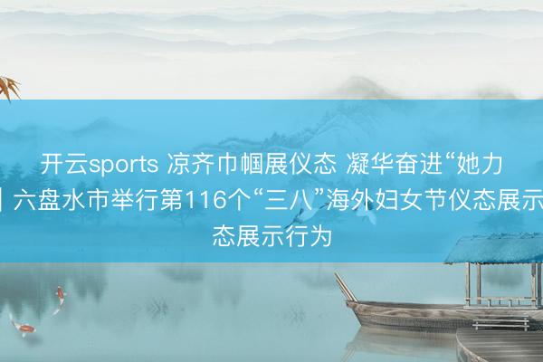 开云sports 凉齐巾帼展仪态 凝华奋进“她力量”｜六盘水市举行第116个“三八”海外妇女节仪态展示行为