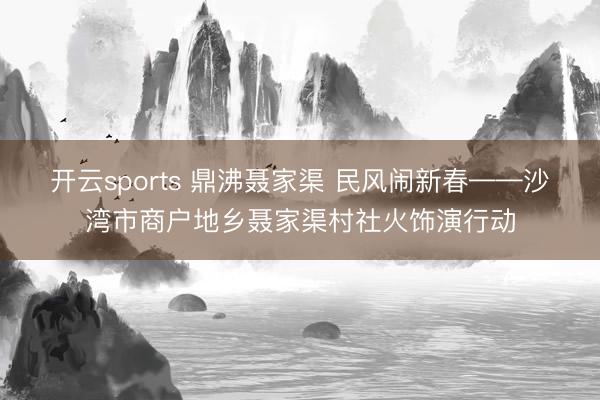 开云sports 鼎沸聂家渠 民风闹新春——沙湾市商户地乡聂家渠村社火饰演行动
