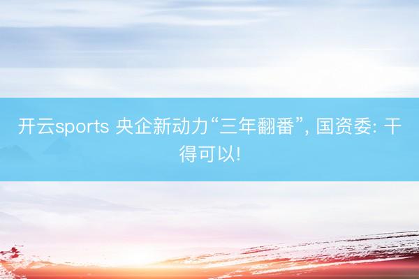 开云sports 央企新动力“三年翻番”， 国资委: 干得可以!