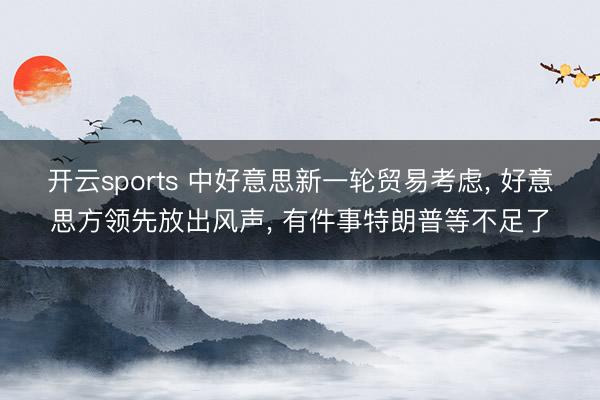 开云sports 中好意思新一轮贸易考虑， 好意思方领先放出风声， 有件事特朗普等不足了